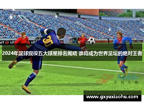 2024年足球现役五大球星排名揭晓 谁将成为世界足坛的绝对王者