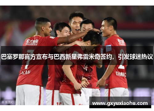 巴塞罗那官方宣布与巴西新星弗雷米奇签约，引发球迷热议