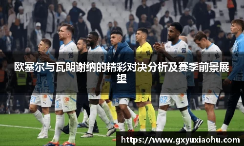 三亿欧塞尔与瓦朗谢纳的精彩对决分析及赛季前景展望